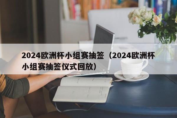 2024欧洲杯小组赛抽签（2024欧洲杯小组赛抽签仪式回放）