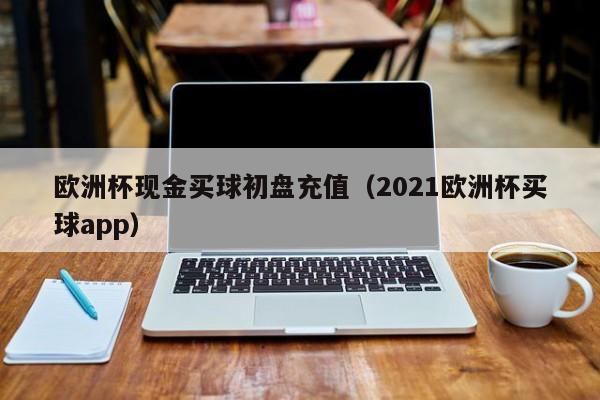 欧洲杯现金买球初盘充值（2021欧洲杯买球app）