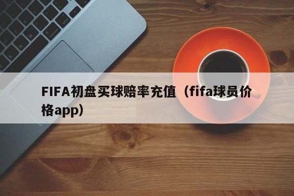 FIFA初盘买球赔率充值（fifa球员价格app）